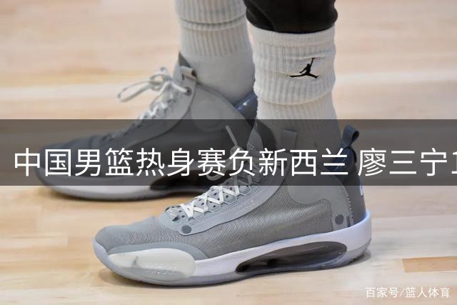 中国男篮热身赛负新西兰 廖三宁17分难挽败局