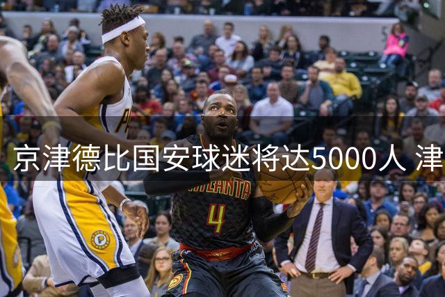 京津德比国安球迷将达5000人 津赛区全面部署安保措施