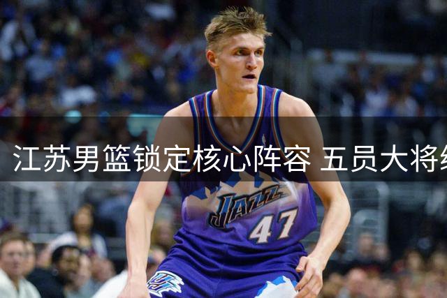 江苏男篮锁定核心阵容 五员大将续约备战新赛季