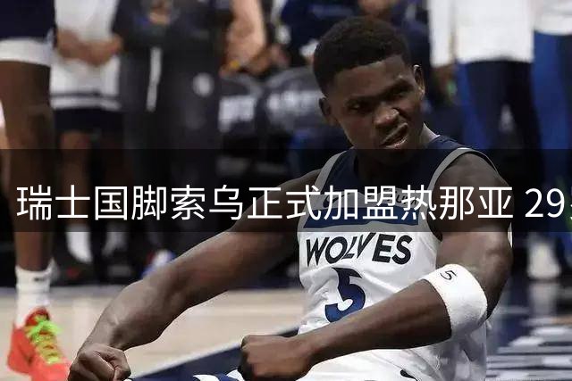 瑞士国脚索乌正式加盟热那亚 29岁中场悍将开启意甲新征程