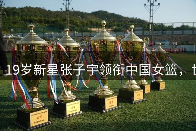 19岁新星张子宇领衔中国女篮，世界杯12人名单悬念将揭晓
